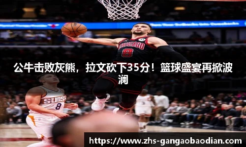 公牛击败灰熊，拉文砍下35分！篮球盛宴再掀波澜
